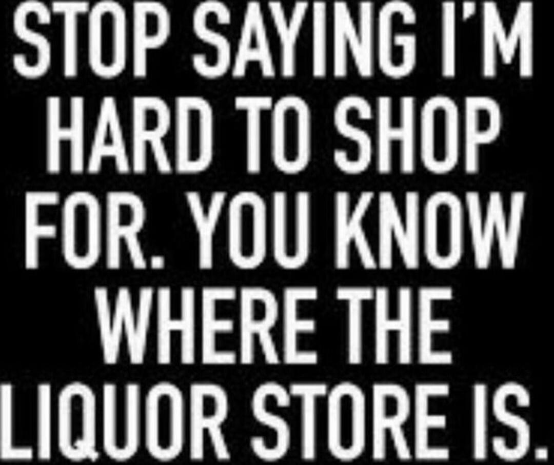STOP SAYING I'M HARD TO SHOP FOR. YOU KNOW WHERE THE LIQUOR STORE IS.