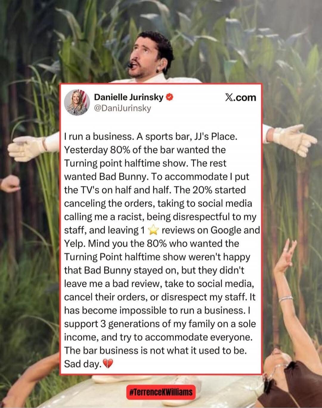 I run a business. A sports bar, JJ's Place. Yesterday 80% of the bar wanted the Turning Point halftime show. The rest wanted Bad Bunny. To accommodate I put the TVs on half and half. The 20% started cancelling the orders, taking to social media calling me a racist, being disrespectful to my staff, and leaving 1 ⭐ reviews on Google and Yelp. Mind yo