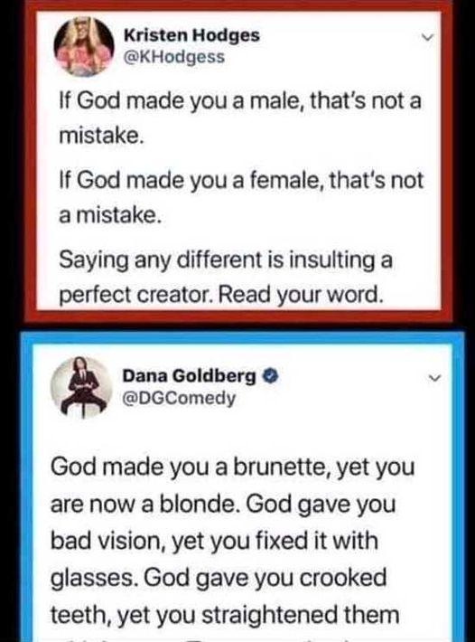 Kristen Hodges KHodgess If God made you a male thats not a mistake If God made you a female thats not a mistake Saying any different is insulting a perfect creator Read your word Dana Goldberg DGComedy God made you a brunette yet you are now a blonde God gave you bad vision yet you fixed it with glasses God gave you crooked teeth yet you straightened them