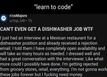 learn to code rcsMajors utop_hat 1h CANT EVEN GET A DISHWASHER JOB WTF just had an interview at a Mexican restaurant for a dishwasher position and already received a rejection email told them have completely open availability and IRELERE R EN A CITEE B L E R IR RN had a great conversation with the interviewer Like what more could possibly have done Im getting rejected from grocery stores retail ev