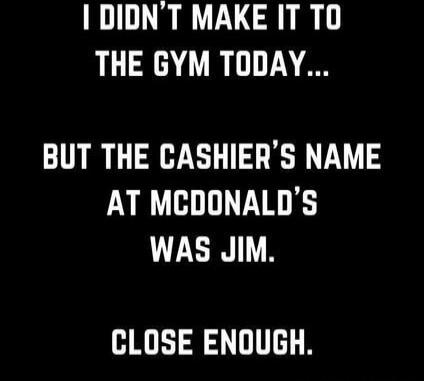 I didn't make it to the gym today... but the cashier's name at McDonald's was Jim. Close enough.