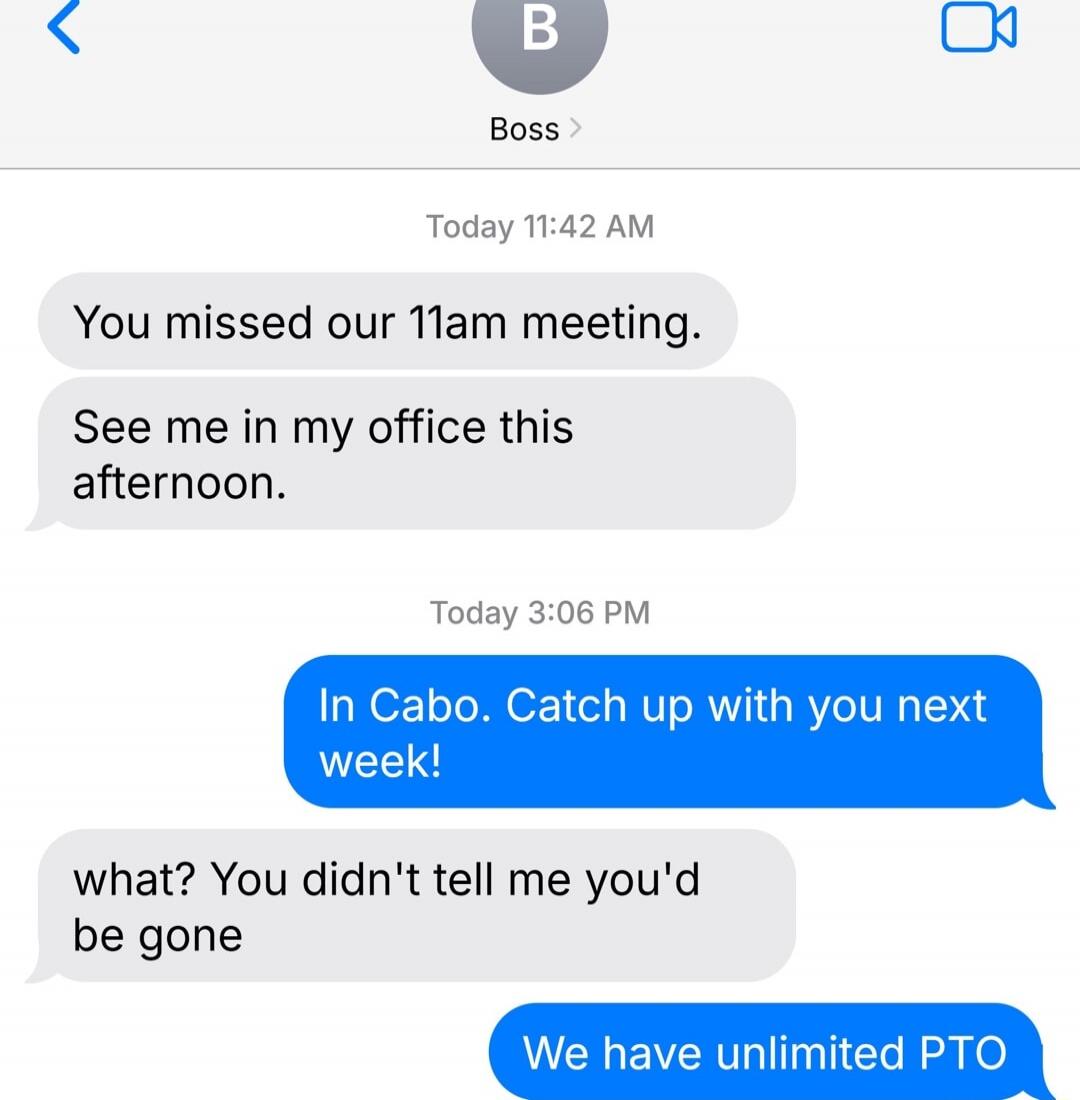 You missed our 11am meeting. See me in my office this afternoon. In Cabo. Catch up with you next week! what? You didn't tell me you'd be gone We have unlimited PTO