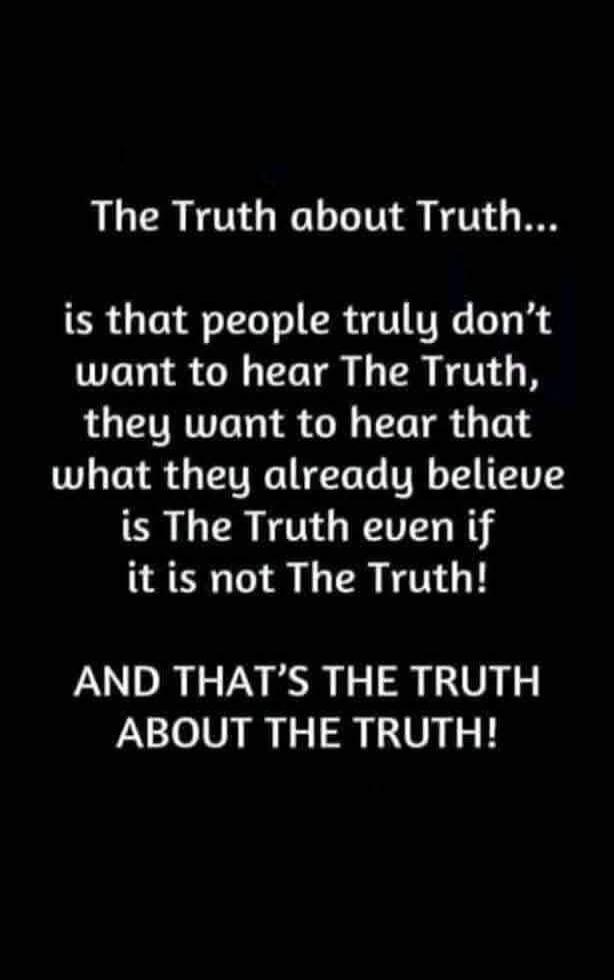 The Truth about Truth...
is that people truly don't want to hear The Truth, they want to hear that what they already believe is The Truth even if it is not The Truth!
AND THAT'S THE TRUTH ABOUT THE TRUTH!