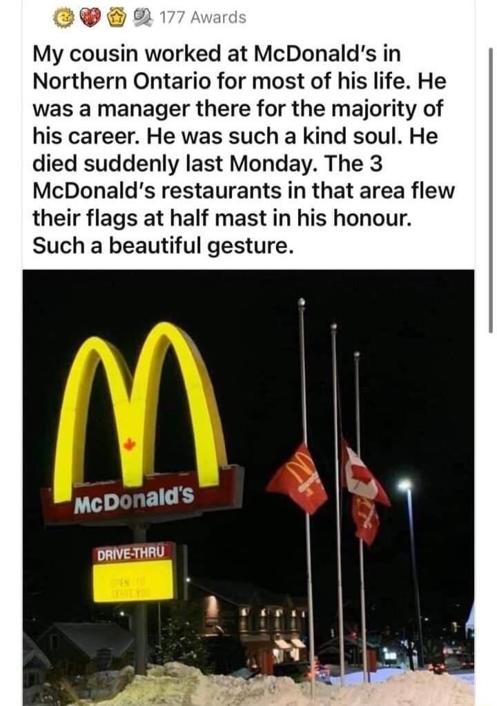 el 1 My cousin worked at McDonalds in Northern Ontario for most of his life He was a manager there for the majority of his career He was such a kind soul He died suddenly last Monday The 3 McDonalds restaurants in that area flew their flags at half mast in his honour Such a beautiful gesture