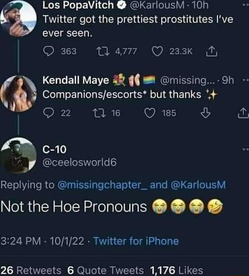Los PopaVitch KarlousM 10h o4 Twitter got the prettiest prostitutes Ive ever seen 363 4777 Q 233k N Kendall Maye 48 missing Companionsescorts but thanks ige 1 WRELS 5 Cc 10 A ceelosworld GET Y Te RU IS T Toh ETe I L RO L T T V Not the Hoe Pronouns 324 PM 10122 Twitter for iPhone 26 Retweets 6 Quote Tweets 1176 Likes Oh