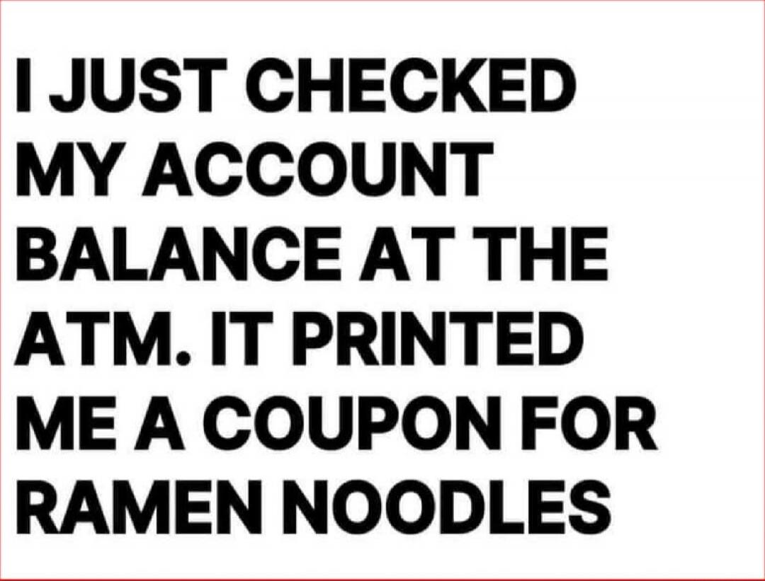 I JUST CHECKED MY ACCOUNT BALANCE AT THE ATM. IT PRINTED ME A COUPON FOR RAMEN NOODLES