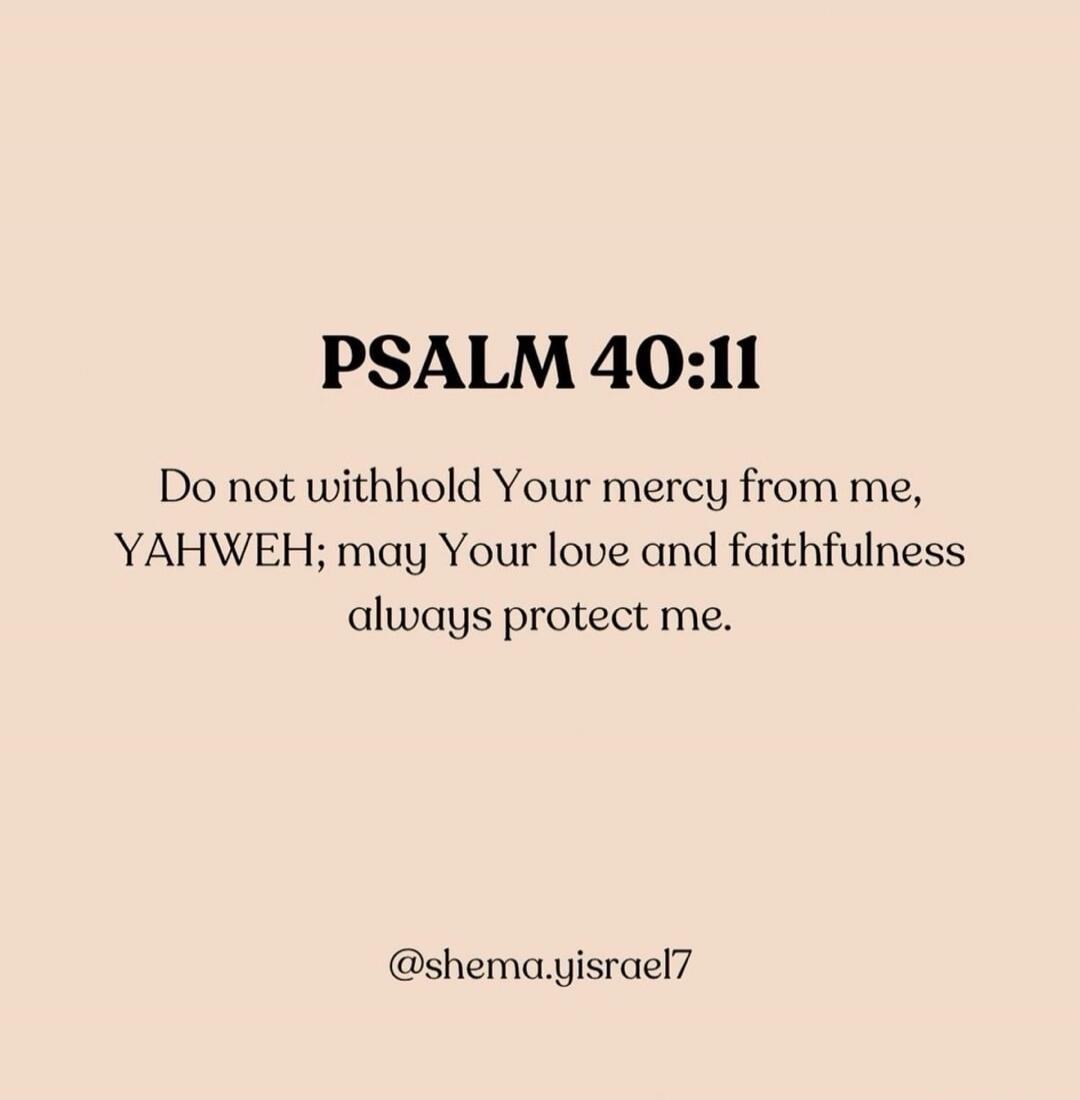 PSALM 40:11
Do not withhold Your mercy from me, YAHWEH; may Your love and faithfulness always protect me.

@shema.yisrael7