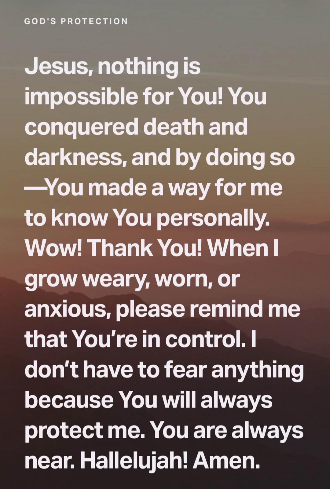 GOD'S PROTECTION Jesus, nothing is impossible for You! You conquered death and darkness, and by doing so —You made a way for me to know You personally. Wow! Thank You! When I grow weary, worn, or anxious, please remind me that You're in control. I don't have to fear anything because You will always protect me. You are always near. Hallelujah! Amen.