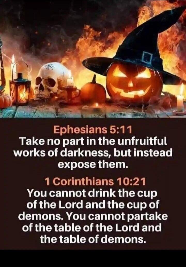Ephesians 5:11 Take no part in the unfruitful works of darkness, but instead expose them. 1 Corinthians 10:21 You cannot drink the cup of the Lord and the cup of demons. You cannot partake of the table of the Lord and the table of demons.