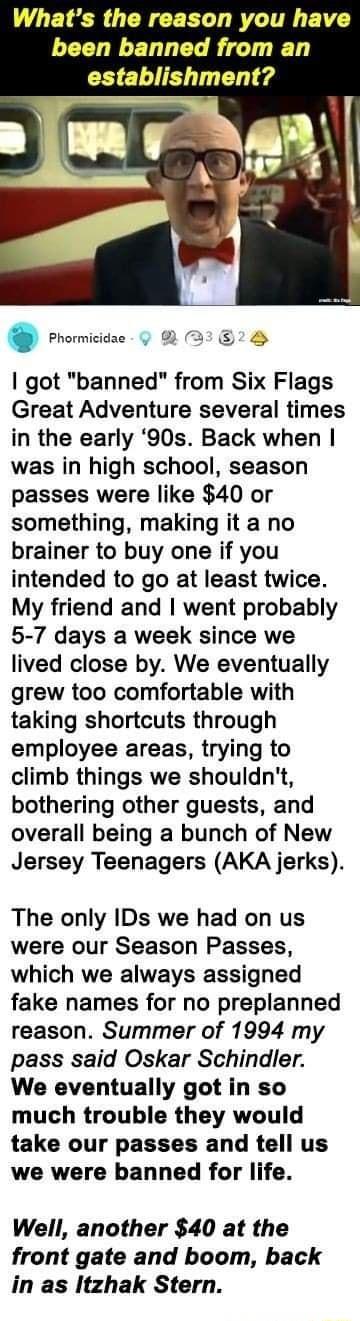 Whats the reason you have been banned from an establishment got banned from Six Flags Great Adventure several times in the early 90s Back when was in high school season passes were like 40 or something making it a no brainer to buy one if you intended to go at least twice My friend and went probably 5 7 days a week since we lived close by We eventually grew too comfortable with taking shortcuts th