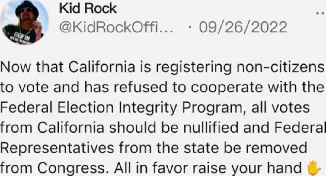 Kid Rock KidRockOffi 09262022 Now that California is registering non citizens to vote and has refused to cooperate with the Federal Election Integrity Program all votes from California should be nullified and Federal Representatives from the state be removed from Congress All in favor raise your hand