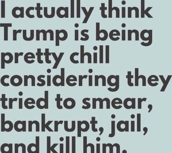 actually think Trump is being pretty chill considering they tried to smear bankrupt jail and lkill him