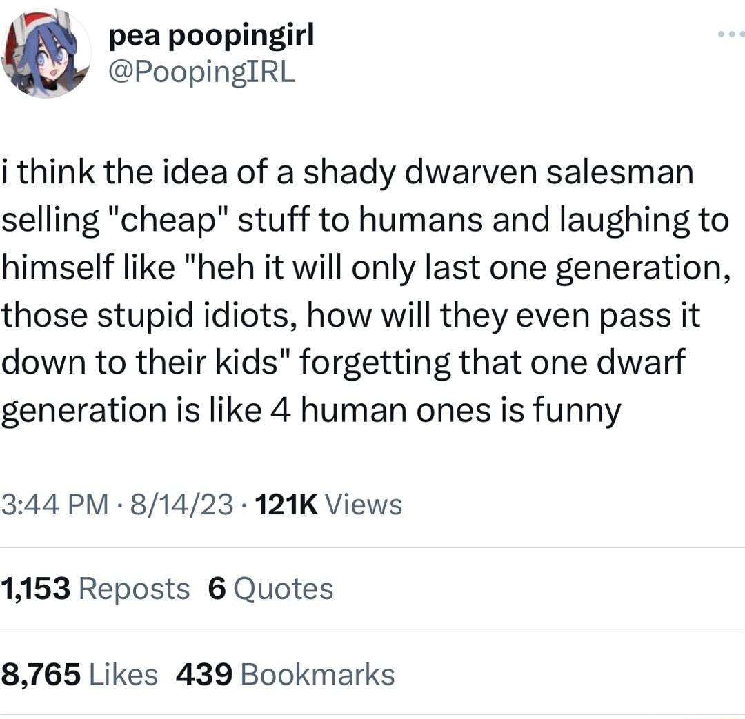 pea poopingirl PoopingIRL i think the idea of a shady dwarven salesman selling cheap stuff to humans and laughing to himself like heh it will only last one generation those stupid idiots how will they even pass it down to their kids forgetting that one dwarf generation is like 4 human ones is funny 344 PM 81423 121K Views 1153 Reposts 6 Quotes 8765 Likes 439 Bookmarks