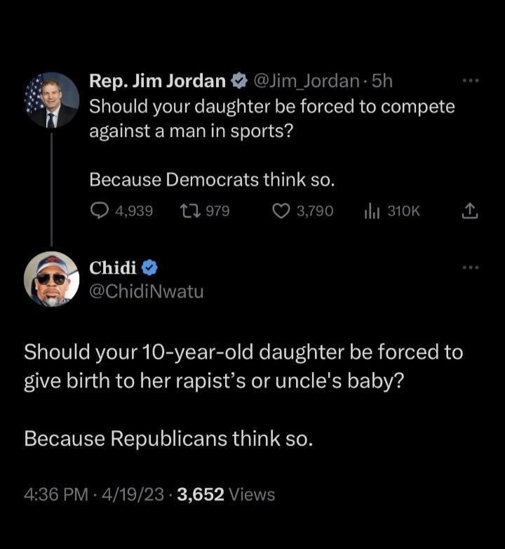 Should your daughter be forced to compete Rep Jim Jordan Jim Jordan 5h against aman in sports Because Democrats think so Qag39 tom Q3790 Iy 310k Chidi W chidiNwatu Should your 10 year old daughter be forced to give birth to her rapists or uncles baby Because Republicans think so 436 PM 41923 3652 Views 2