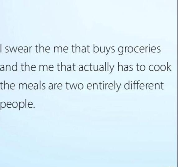 swear the me that buys groceries and the me that actually has to cook the meals are two entirely different people