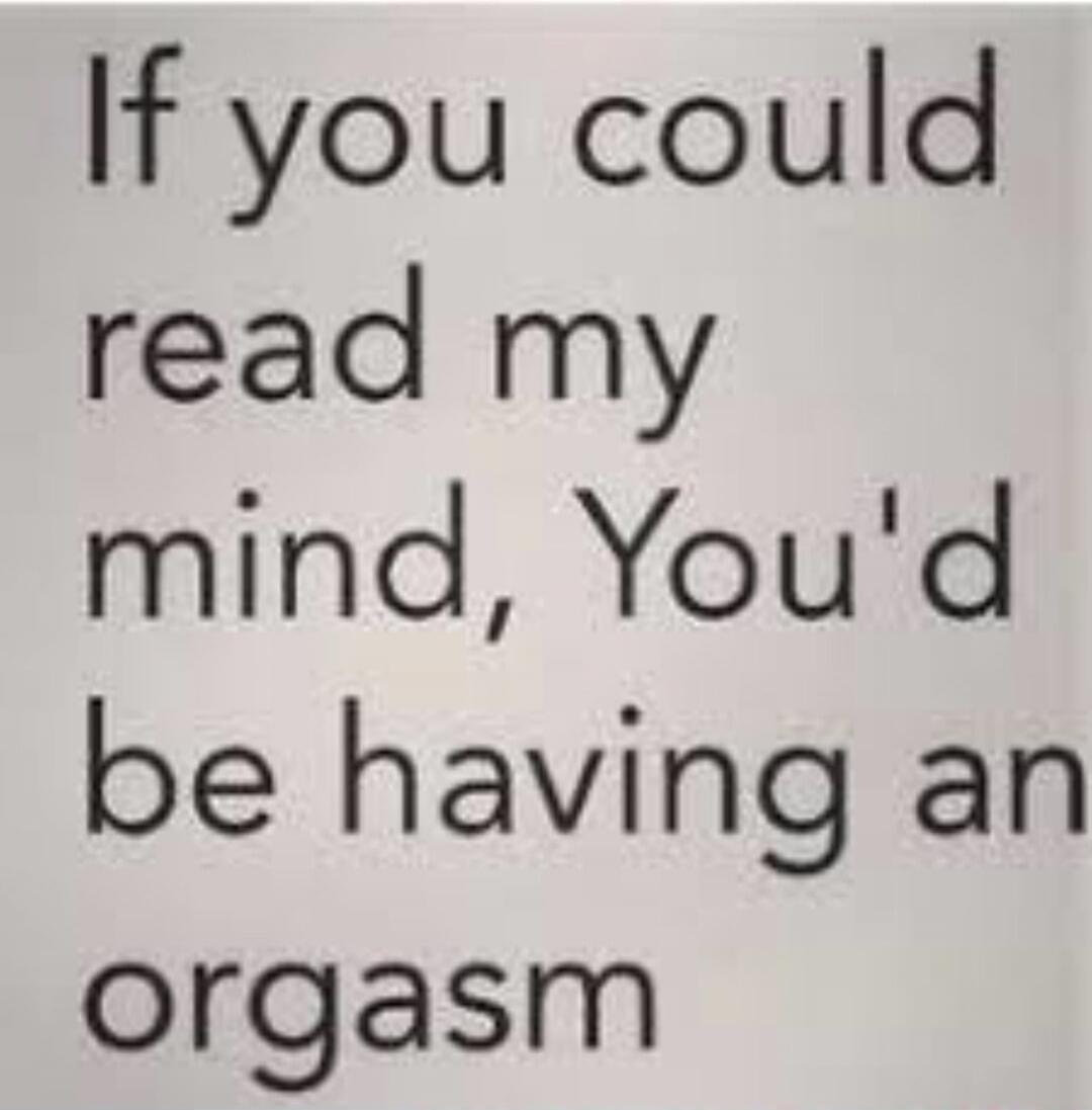 If you could read my mind, You'd be having an orgasm