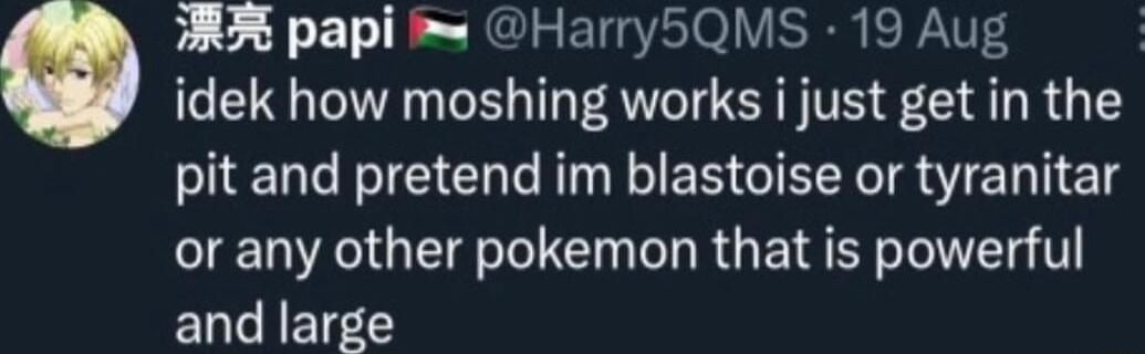 AR papi i Harry5QMS 19 Aug idek how moshing works i just get in the pit and pretend im blastoise or tyranitar or any other pokemon that is powerful and large