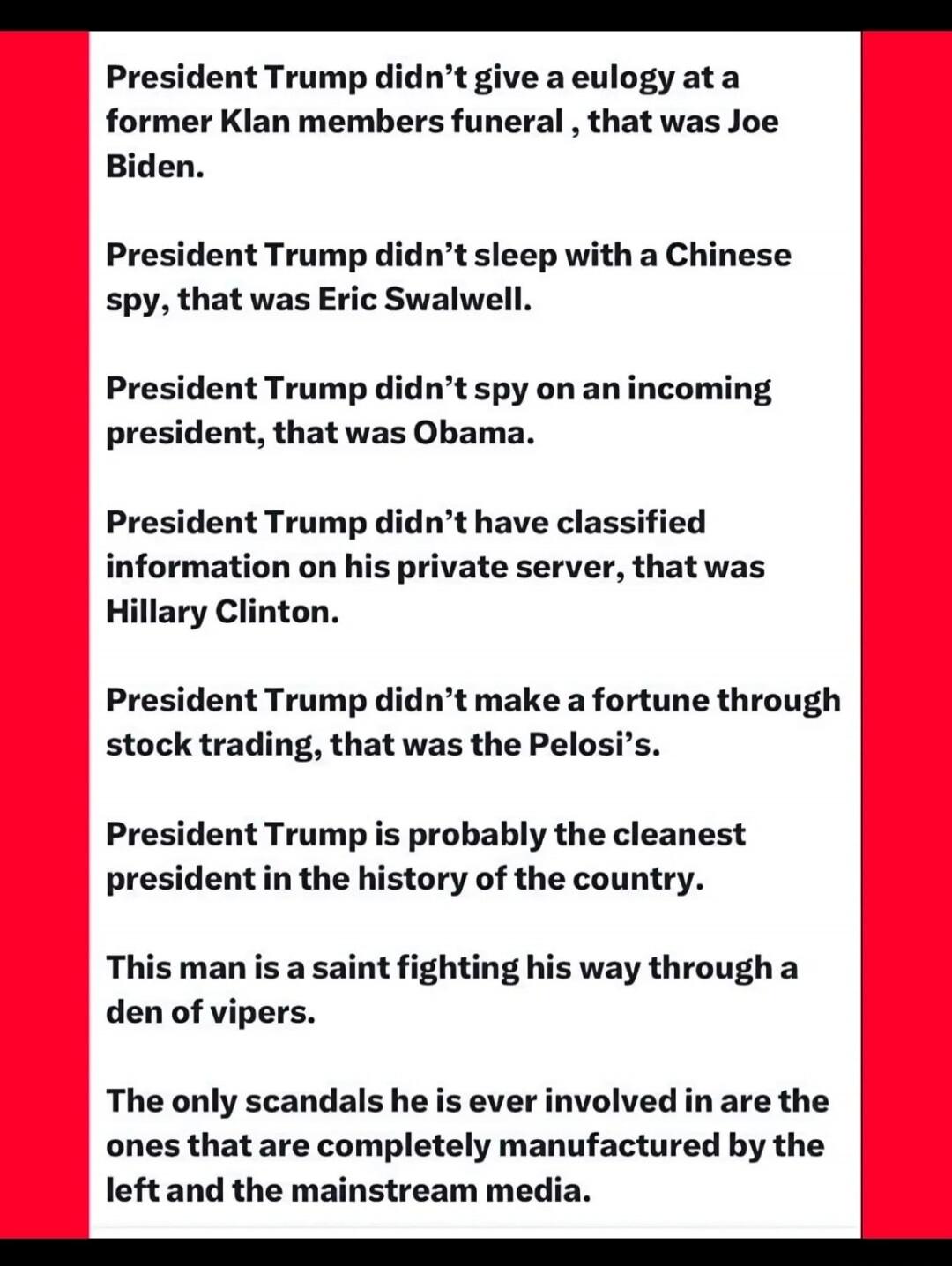 President Trump didn't give a eulogy at a former Klan members funeral, that was Joe Biden.
President Trump didn't sleep with a Chinese spy, that was Eric Swalwell.
President Trump didn't spy on an incoming president, that was Obama.
President Trump didn't have classified information on his private server, that was Hillary Clinton.
President Trump d