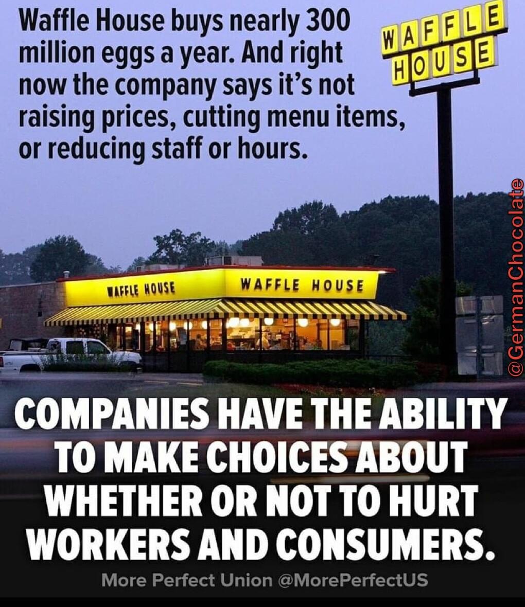 Waffle House buys nearly 300 million eggs a year And right now the company says its not raising prices cutting menu items or reducing staff or hours COMPANIES HAVE THE ABILITY TO MAKE CHOICESABOUT WHETHER OR NOT TO HURT WORKERS AND CONSUMERS