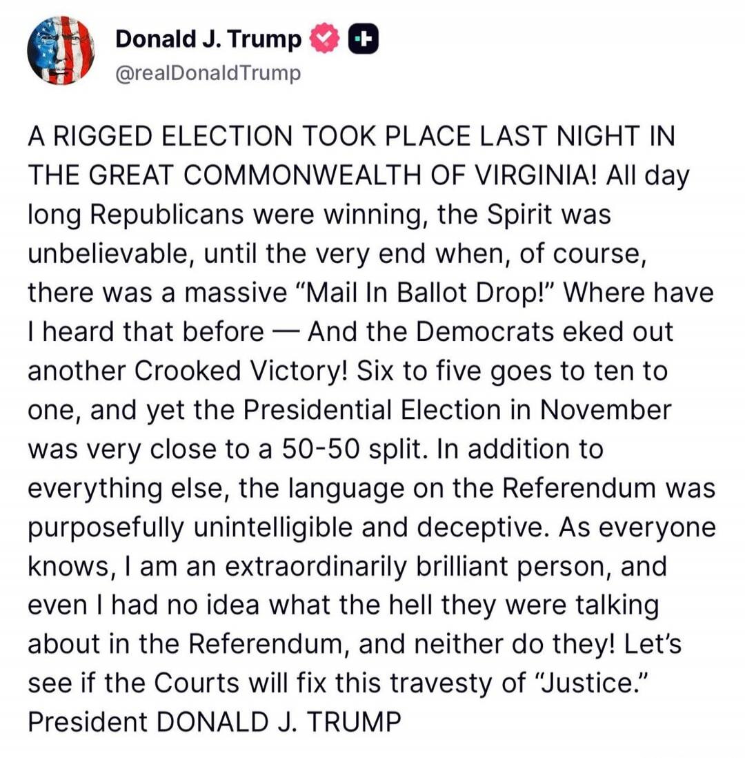 Donald J. Trump @realDonaldTrump A RIGGED ELECTION TOOK PLACE LAST NIGHT IN THE GREAT COMMONWEALTH OF VIRGINIA! All day long Republicans were winning, the Spirit was unbelievable, until the very end when, of course, there was a massive 