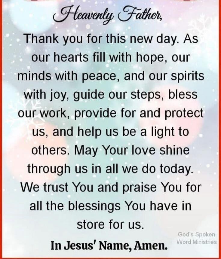 Heavenly Father, Thank you for this new day. As our hearts fill with hope, our minds with peace, and our spirits with joy, guide our steps, bless our work, provide for and protect us, and help us be a light to others. May Your love shine through us in all we do today. We trust You and praise You for all the blessings You have in store for us. In Je