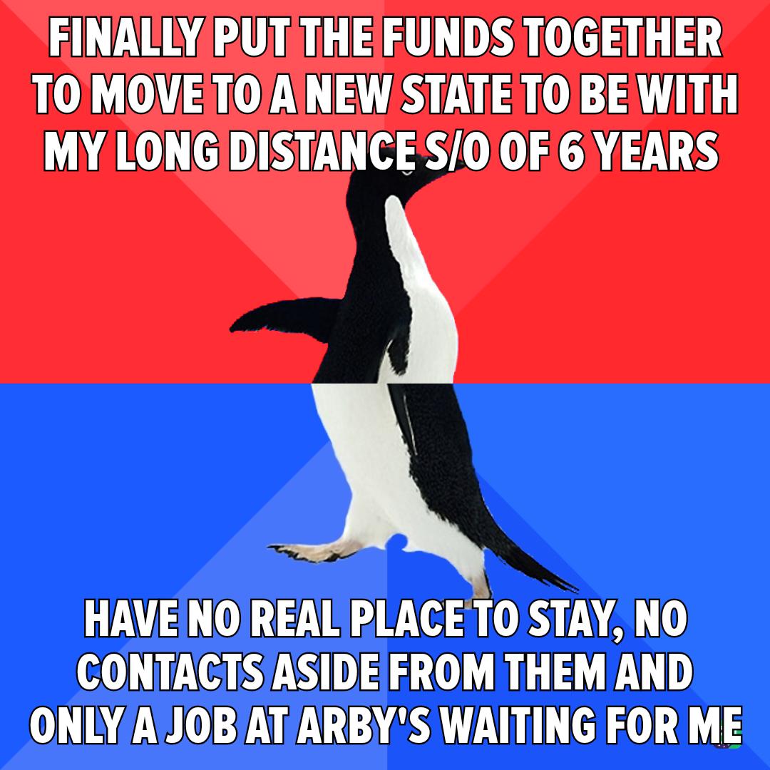 FINALLYPUT THE FUNDS TOGETHER TO MOVETOAINEW STATE TO BE WITH MY LONGIDISTANCES00F6 YEARS HAVEINOIREAL PLACE T0 STAY NO CONTACTSASIDEFROM THEM AND ONLYAJOBAT ARBYS WAITING FOR ME