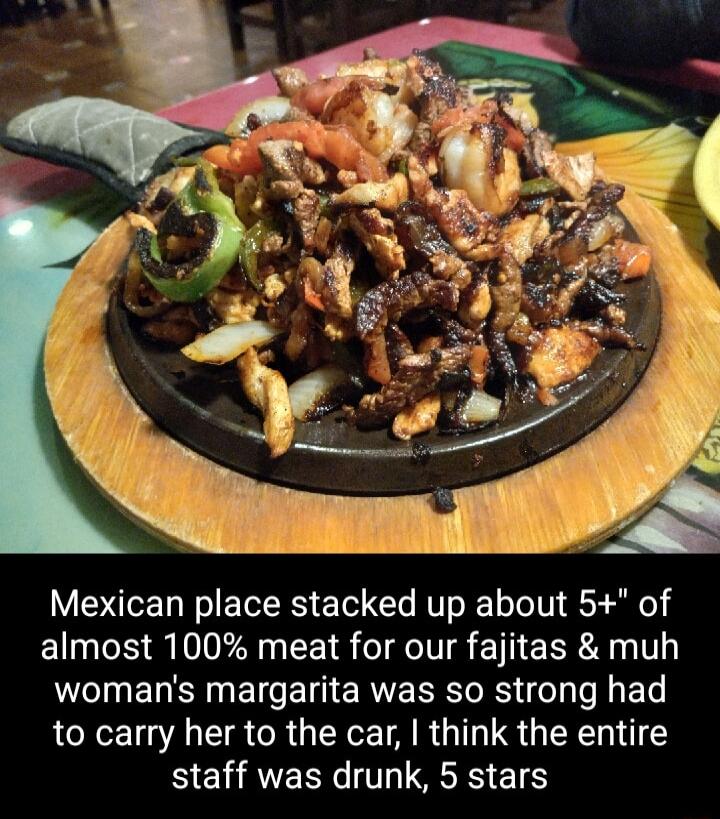 Mexican place stacked up about 5 of almost 100 meat for our fajitas muh womans margarita was so strong had to carry her to the car think the entire staff was drunk 5 stars
