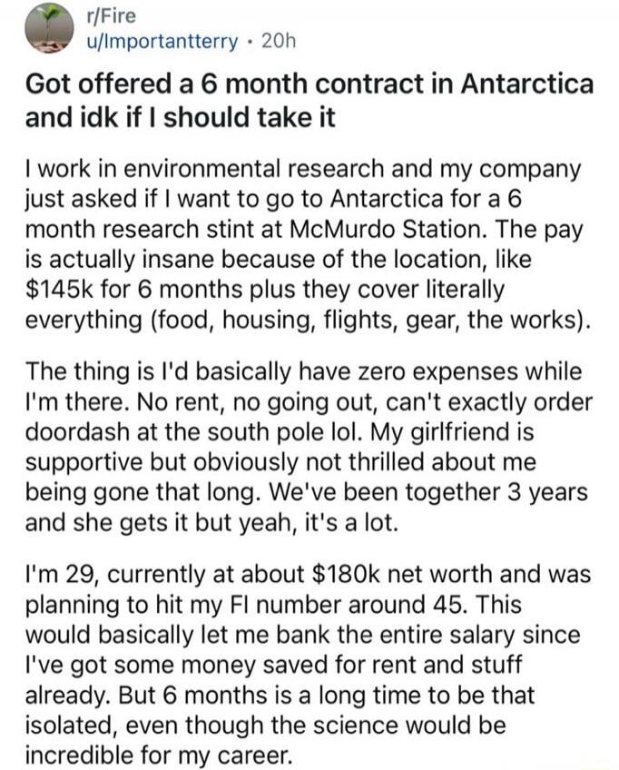 r/Fire
u/Importantterry • 20h
Got offered a 6 month contract in Antarctica and idk if I should take it

I work in environmental research and my company just asked if I want to go to Antarctica for a 6 month research stint at McMurdo Station. The pay is actually insane because of the location, like $145k for 6 months plus they cover literally everyt
