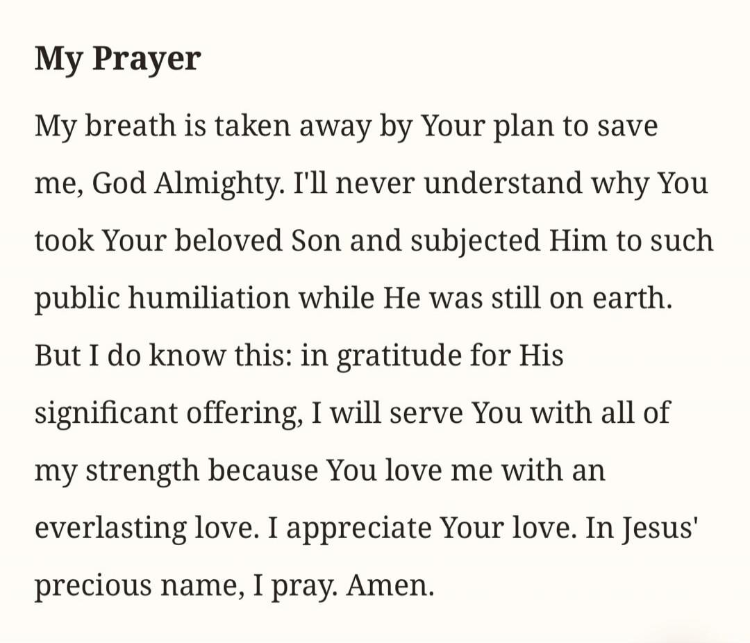 My Prayer My breath is taken away by Your plan to save me, God Almighty. I'll never understand why You took Your beloved Son and subjected Him to such public humiliation while He was still on earth. But I do know this: in gratitude for His significant offering, I will serve You with all of my strength because You love me with an everlasting love. I