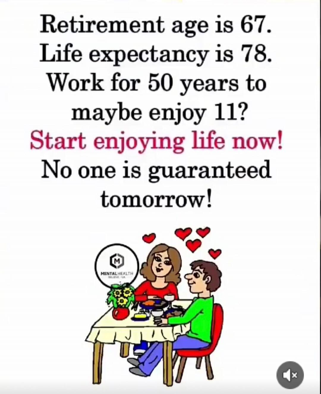 Retirement age is 67. Life expectancy is 78. Work for 50 years to maybe enjoy 11? Start enjoying life now! No one is guaranteed tomorrow! MENTAL HEALTH