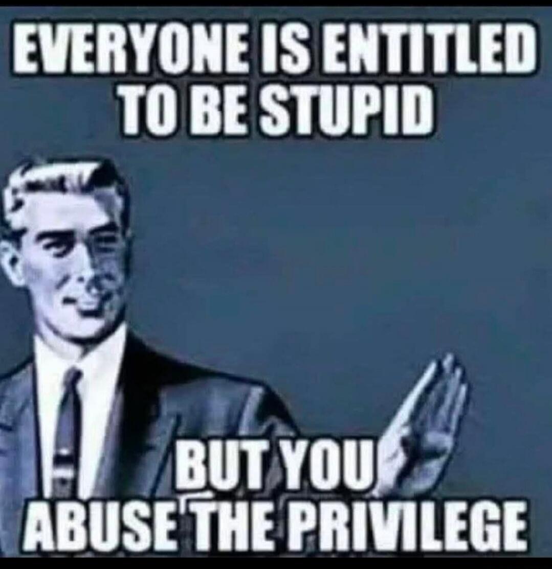 EVERYONE IS ENTITLED TO BE STUPID BUT YOU ABUSE THE PRIVILEGE