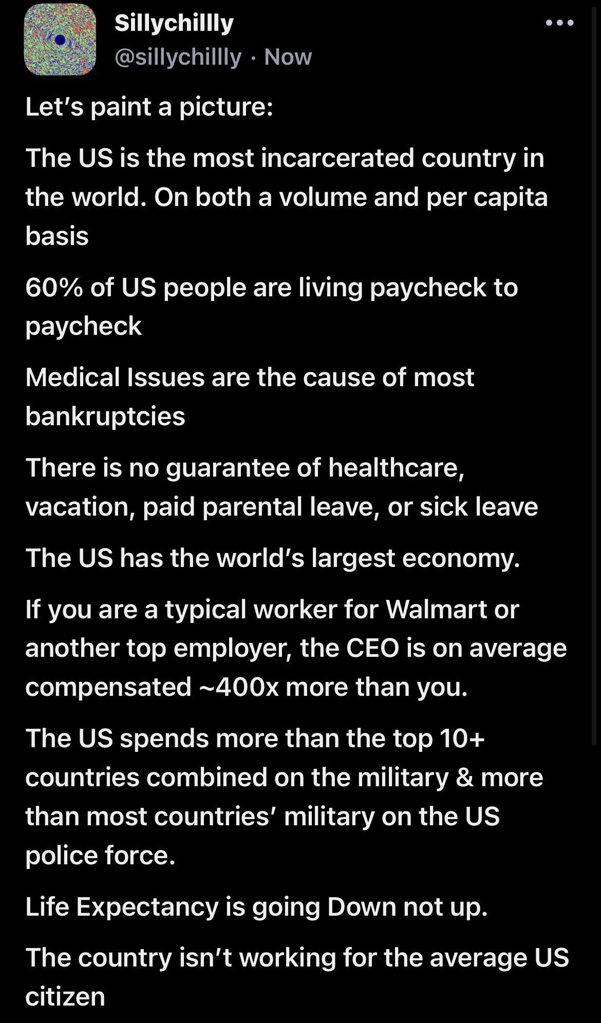 Sillychillly sillychillly Now Lets paint a picture The US is the most incarcerated country in the world On both a volume and per capita EE S 60 of US people are living paycheck to paycheck VEGIGEINESTESETER LY ITEEY bRY bankruptcies There is no guarantee of healthcare vacation paid parental leave or sick leave R RV BRI RH T TIS TeloTy o 131172 If you are a typical worker for Walmart or ELGETR G RN