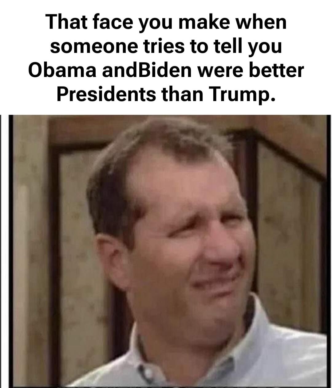 That face you make when someone tries to tell you Obama and Biden were better Presidents than Trump.