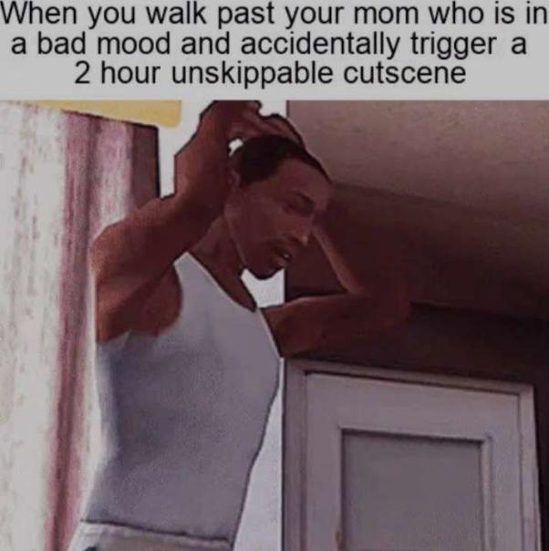 When you walk past your mom who iIs in a bad mood and accidentally trigger a 2 hour unskippable cutscene