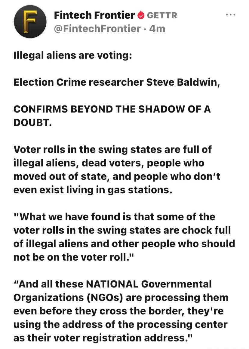 Fintech Frontier GETTR @FintechFrontier · 4m. Illegal aliens are voting: Election Crime researcher Steve Baldwin, CONFIRMS BEYOND THE SHADOW OF A DOUBT. Voter rolls in the swing states are full of illegal aliens, dead voters, people who moved out of state, and people who don't even exist living in gas stations. 