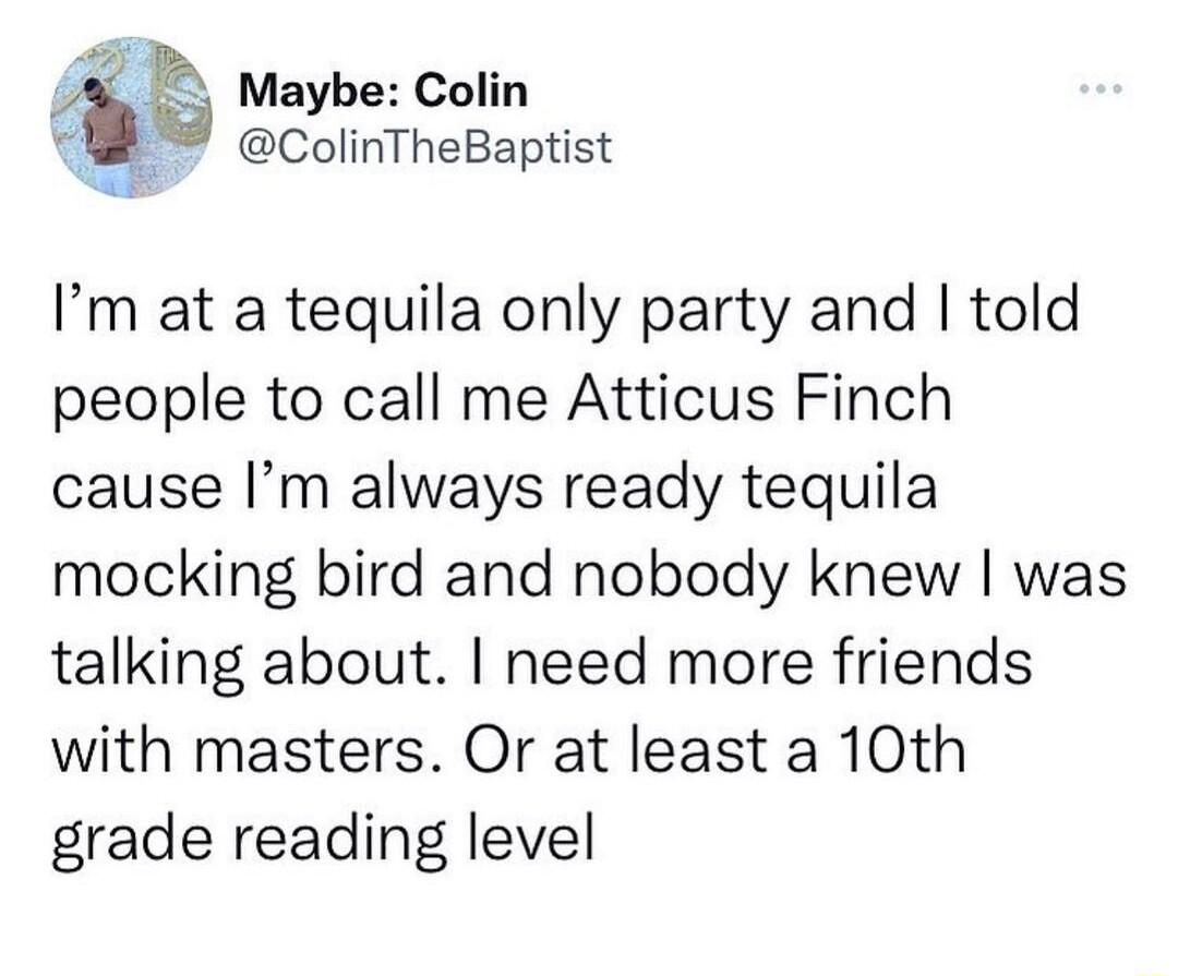 Maybe Colin 9 ColinTheBaptist Im at a tequila only party and told people to call me Atticus Finch cause Im always ready tequila mocking bird and nobody knew was talking about need more friends with masters Or at least a 10th grade reading level