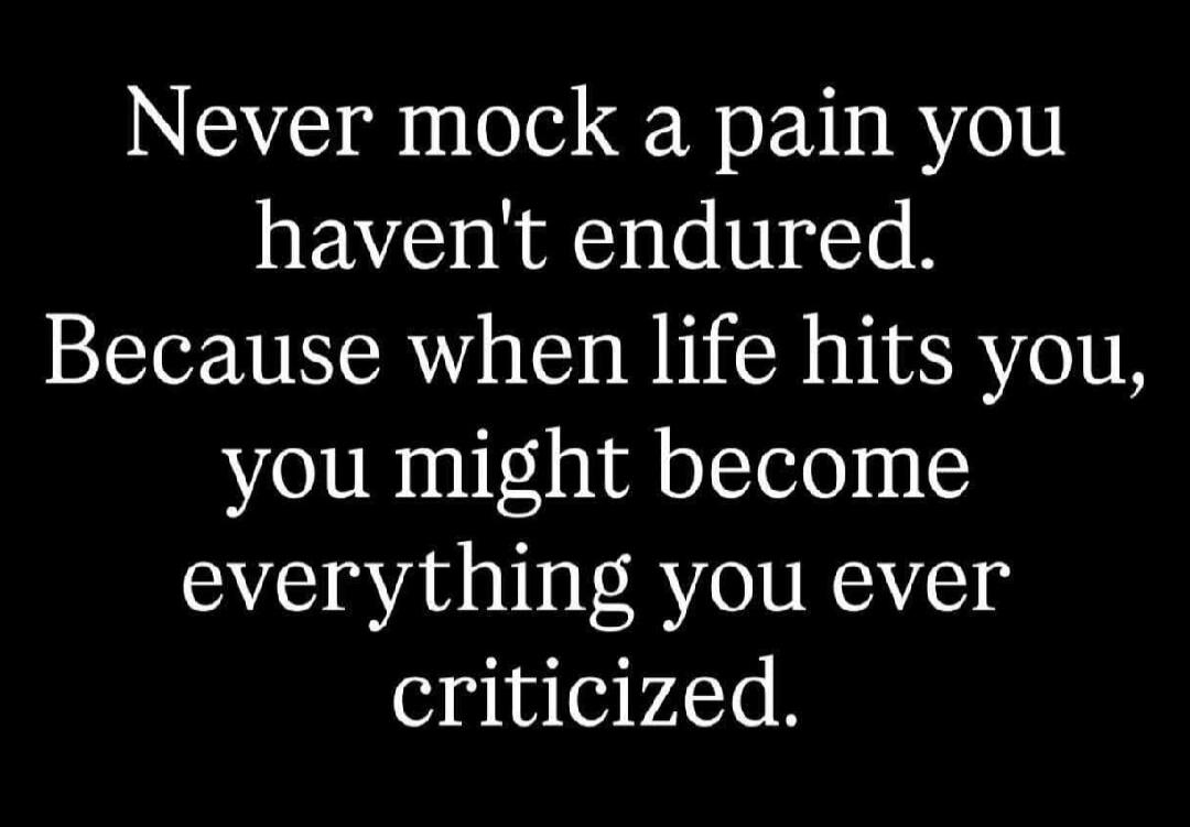 Never mock a pain you haven't endured. Because when life hits you, you might become everything you ever criticized.