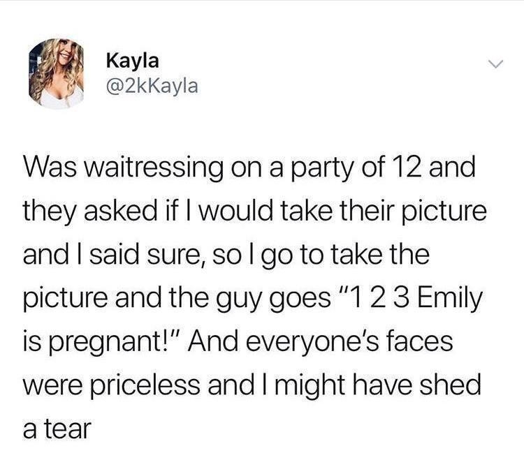 Kayla 2kKayla Was waitressing on a party of 12 and they asked if would take their picture and said sure so go to take the picture and the guy goes 1 2 3 Emily is pregnant And everyones faces were priceless and might have shed atear