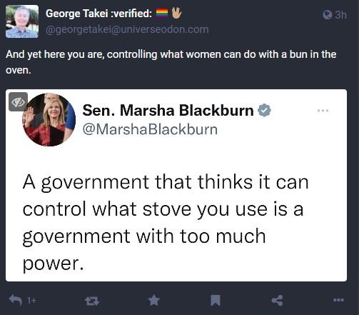 x George Takei verifie And yet here you are controlling what women can do with a bun in the oven Sen Marsha Blackburn MarshaBlackburn A government that thinks it can control what stove you use is a government with too much power
