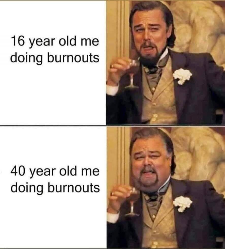 16 year old me doing burnouts 40 year old me doing burnouts