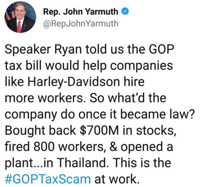 Rep John Yarmuth RepJohnYarmuth Speaker Ryan told us the GOP tax bill would help companies like Harley Davidson hire more workers So whatd the company do once it became law Bought back 700M in stocks fired 800 workers opened a plantin Thailand This is the GOPTaxScam at work