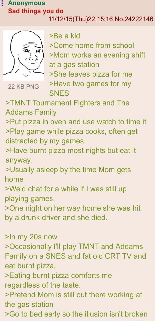 i Anonymous Sad things you do 111215Thu221516 No24222146 Be a kid Come home from school Mom works an evening shift at a gas station She leaves pizza for me kepNg Have two games for my SNES TMNT Tournament Fighters and The Addams Family Put pizza in oven and use watch to time it Play game while pizza cooks often get distracted by my games Have burnt pizza most nights but eat it anyway Usually aslee