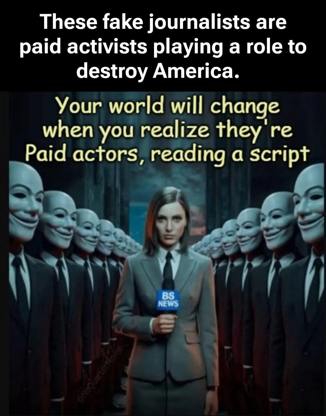 These fake journalists are paid activists playing a role to destroy America. Your world will change when you realize they're Paid actors, reading a script. BS NEWS.