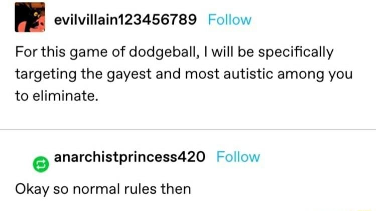 evilvillain123456789 Follow For this game of dodgeball will be specifically targeting the gayest and most autistic among you to eliminate anarchistprincess420 Follow Okay so normal rules then