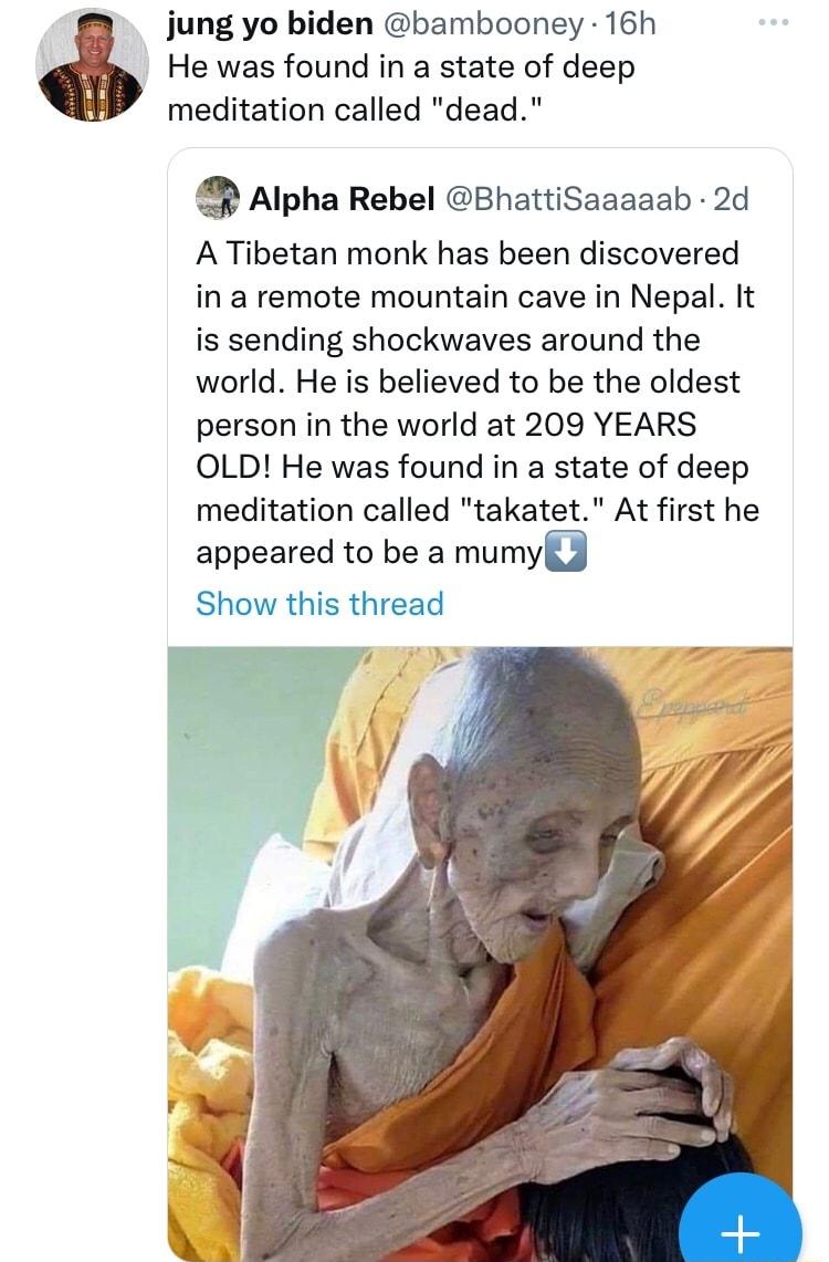 jung yo biden bambooney 16h He was found in a state of deep meditation called dead sAIpha Rebel BhattiSaaaaab 2d A Tibetan monk has been discovered in a remote mountain cave in Nepal It is sending shockwaves around the world He is believed to be the oldest person in the world at 209 YEARS OLD He was found in a state of deep meditation called takatet At first he appeared to be a mumyfd Show this th