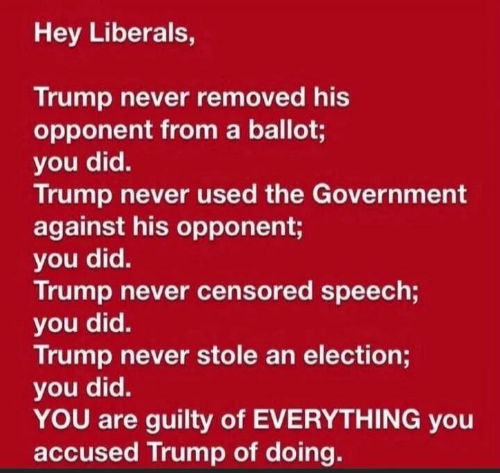 Hey Liberals,

Trump never removed his opponent from a ballot; you did.
Trump never used the Government against his opponent; you did.
Trump never censored speech; you did.
Trump never stole an election; you did.
YOU are guilty of EVERYTHING you accused Trump of doing.