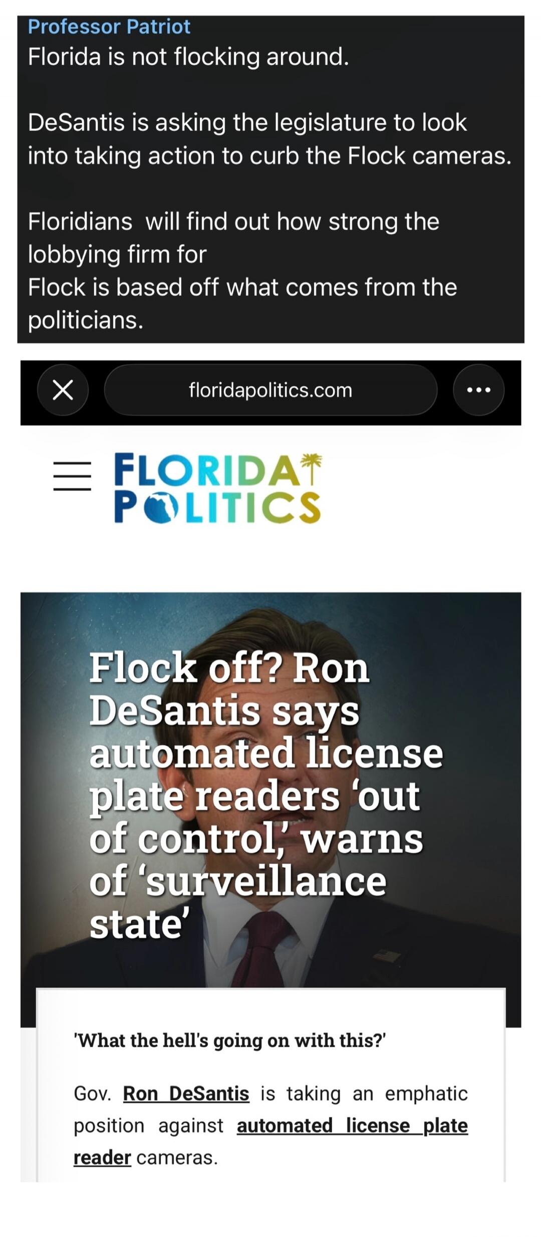 Professor Patriot. Florida is not flocking around. DeSantis is asking the legislature to look into taking action to curb the Flock cameras. Floridians will find out how strong the lobbying firm for Flock is based off what comes from the politicians. Florida Politics. Flock off? Ron DeSantis says automated license plate readers 'out of control,' war