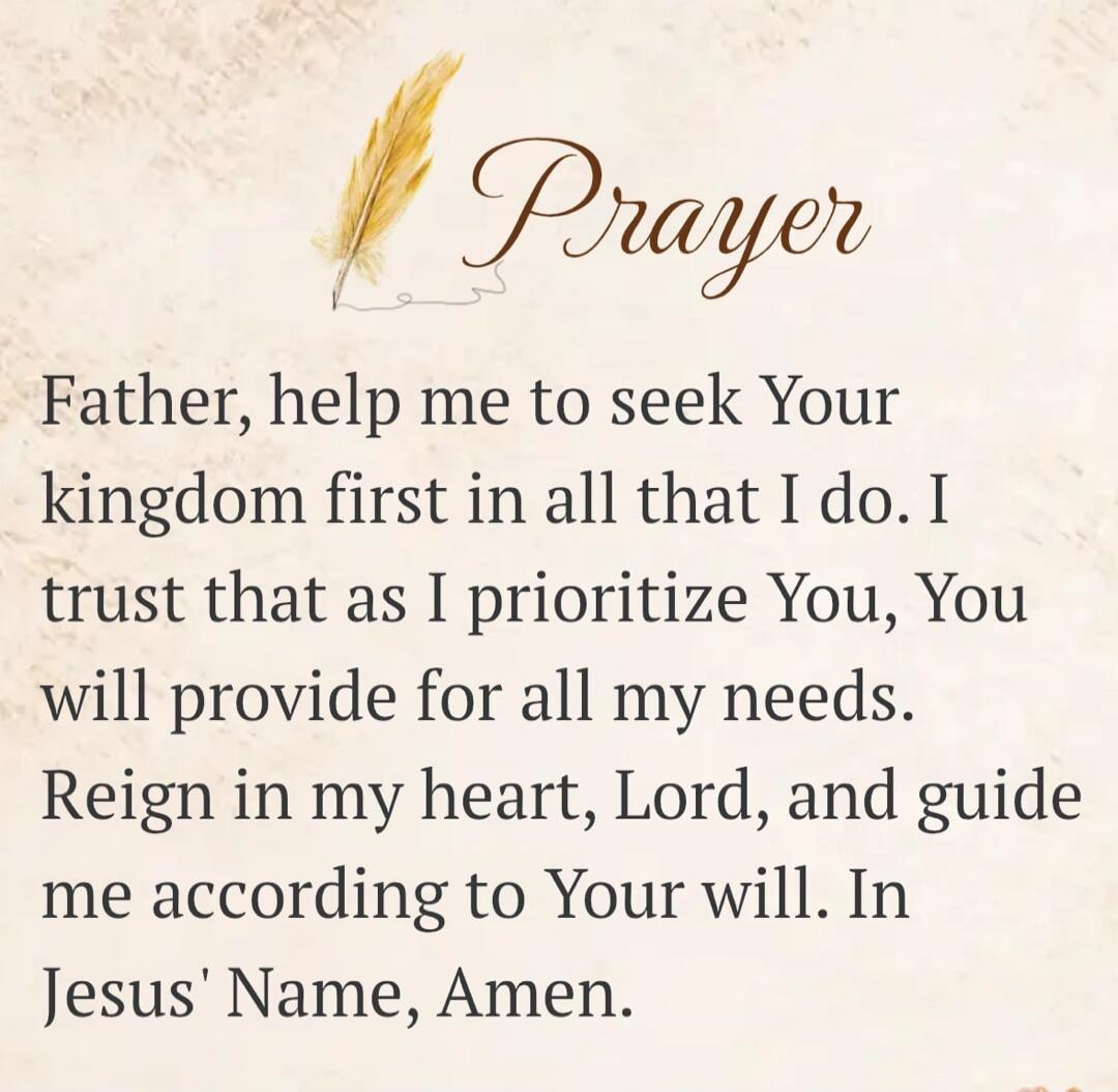 Prayer Father, help me to seek Your kingdom first in all that I do. I trust that as I prioritize You, You will provide for all my needs. Reign in my heart, Lord, and guide me according to Your will. In Jesus' Name, Amen.