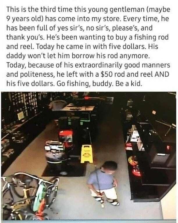 This is the third time this young gentleman maybe 9 years old has come into my store Every time he has been full of yes sirs no sirs pleases and thank yous Hes been wanting to buy a fishing rod and reel Today he came in with five dollars His daddy wont let him borrow his rod anymore Today because of his extraordinarily good manners and politeness he left with a 50 rod and reel AND his five dollars