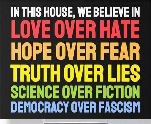 IN THIS HOUSE, WE BELIEVE IN LOVE OVER HATE HOPE OVER FEAR TRUTH OVER LIES SCIENCE OVER FICTION DEMOCRACY OVER FASCISM
